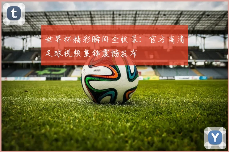 世界杯精彩瞬间全收录：官方高清足球视频集锦震撼发布