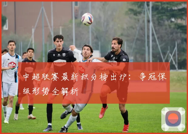 中超联赛最新积分榜出炉:争冠保级形势全解析