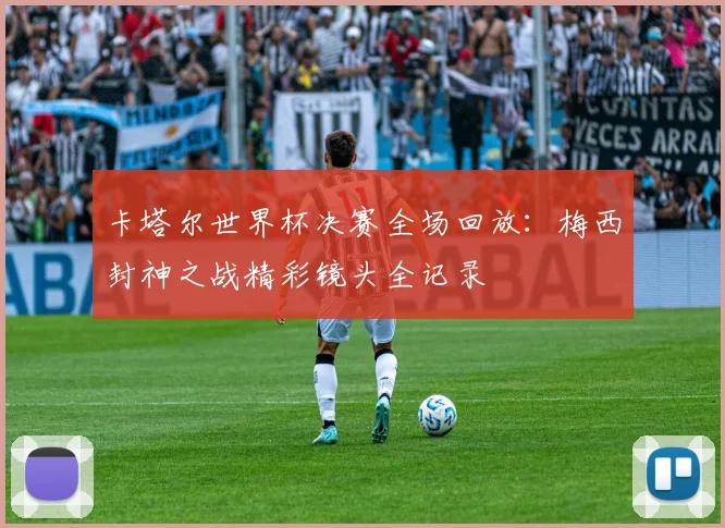 卡塔尔世界杯决赛全场回放:梅西封神之战精彩镜头全记录