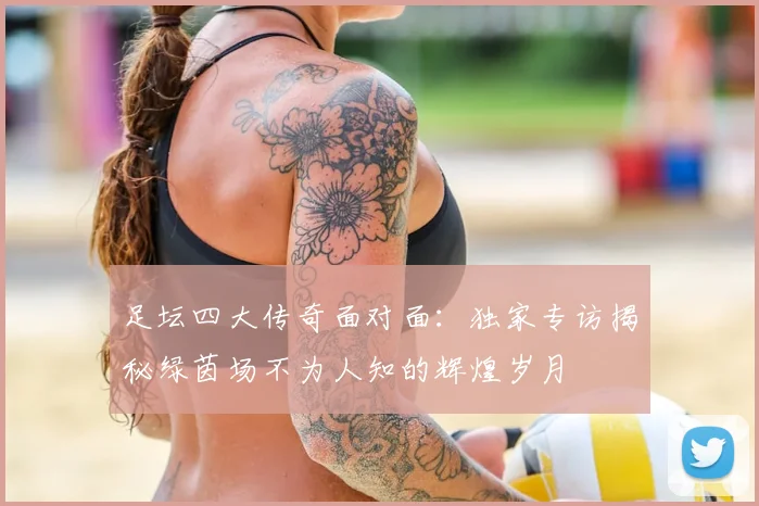 足坛四大传奇面对面:独家专访揭秘绿茵场不为人知的辉煌岁月