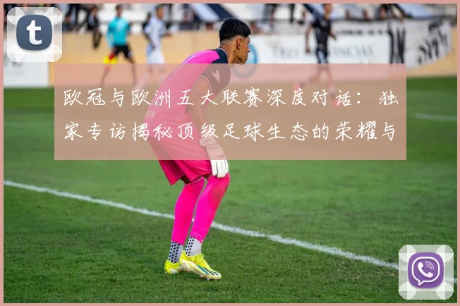 欧冠与欧洲五大联赛深度对话:独家专访揭秘顶级足球生态的荣耀与挑战