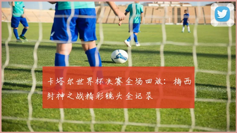卡塔尔世界杯决赛全场回放：梅西封神之战精彩镜头全记录