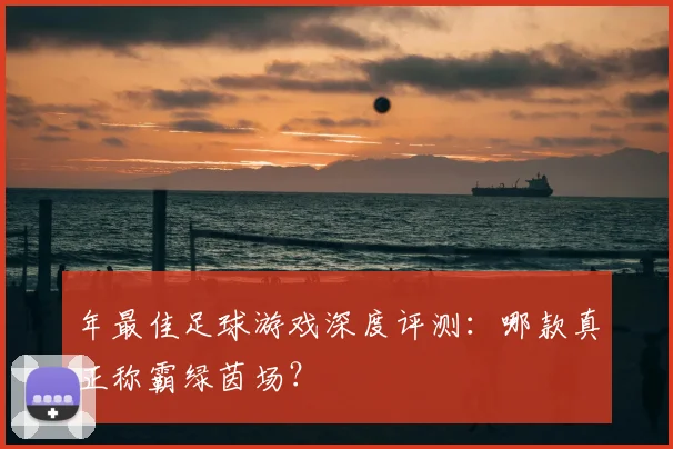 年最佳足球游戏深度评测：哪款真正称霸绿茵场？