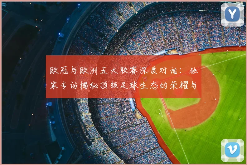欧冠与欧洲五大联赛深度对话：独家专访揭秘顶级足球生态的荣耀与挑战