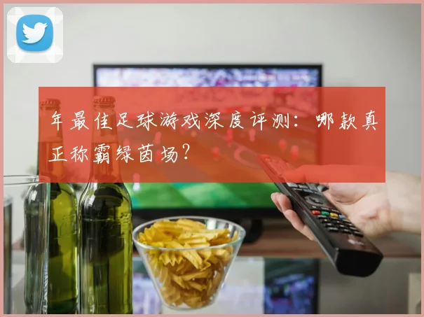 年最佳足球游戏深度评测:哪款真正称霸绿茵场?