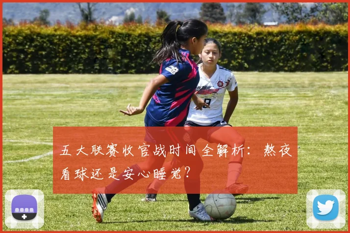 五大联赛收官战时间全解析：熬夜看球还是安心睡觉？